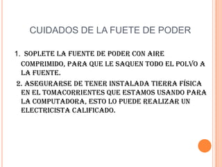 CUIDADOS DE LA FUETE DE PODER1.Soplete la fuente de poder con aire comprimido, para que le saquen todo el polvo a la fuente. 2. Asegurarse de tener instalada tierra física en el tomacorrientes que estamos usando para la computadora, esto lo puede realizar un electricista calificado.