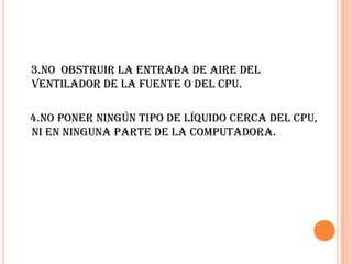 3.No  obstruir la entrada de aire del ventilador de la fuente o del CPU.    4.No poner ningún tipo de líquido cerca del CPU, ni en ninguna parte de la computadora.