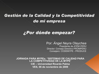 Gestión de la Calidad y la Competitividad de mi empresa ¿Por dónde empezar? Por:  Ángel Neyra Olaychea Presidente de  ATEM PERU Director: Consejo Directivo PROMPERU Consejero: CODEMYPE - PRODUCE JORNADA PARA MYPEs: “SISTEMAS DE CALIDAD PARA LA COMPETITIVIDAD DE LA MYPE ” CIE – Universidad Ricardo Palma VES, 06 de noviembre de 2009 