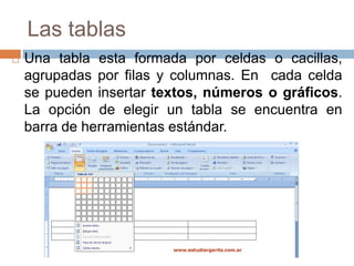 Las tablas
 Una tabla esta formada por celdas o cacillas,
agrupadas por filas y columnas. En cada celda
se pueden insertar textos, números o gráficos.
La opción de elegir un tabla se encuentra en
barra de herramientas estándar.
 