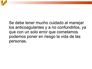 Se debe tener mucho cuidado al manejar
los anticoagulantes y a no confundirlos, ya
que con un solo error que cometamos
podemos poner en riesgo la vida de las
personas.
 