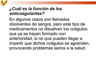 ¿Cuál es la función de los
anticoagulantes?
En algunos casos son llamados
disolventes de sangre, pero este tipo de
medicamentos no disuelven los coágulos
que ya se hayan formado con
anterioridad, si no que pueden llegar a
impedir que dichos coágulos se agranden,
provocando problemas serios a la salud.
 