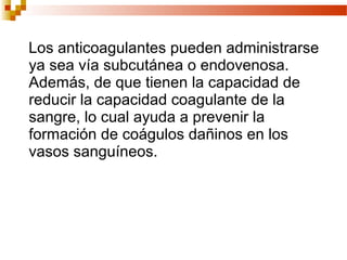Los anticoagulantes pueden administrarse
ya sea vía subcutánea o endovenosa.
Además, de que tienen la capacidad de
reducir la capacidad coagulante de la
sangre, lo cual ayuda a prevenir la
formación de coágulos dañinos en los
vasos sanguíneos.
 