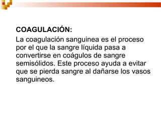 COAGULACIÓN:
La coagulación sanguinea es el proceso
por el que la sangre líquida pasa a
convertirse en coágulos de sangre
semisólidos. Este proceso ayuda a evitar
que se pierda sangre al dañarse los vasos
sanguineos.
 