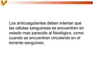 Los anticoagulantes deben intentar que
las células sanguineas se encuentren en
estado mas parecido al fisiológico, como
cuando se encuentran circulando en el
torrente sanguineo.
 