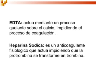 EDTA: actua mediante un proceso
quelante sobre el calcio, impidiendo el
proceso de coagulación.

Heparina Sodica: es un anticoagulante
fisiologico que actua impidiendo que la
protrombina se transforme en trombina.
 