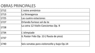 OBRAS PRINCIPALES 
1712 L´estro armónico 
1713 La Stravaganza 
1725 Las cuatro estaciones 
1727 Orlando furioso sol da te 
1728 
La cetra 12 Violín Conciertos Op. 9 
1734 L´olimpiade 
1737 
IL Pastor Fido Op. 13 ( flauta de pico) 
1740 Seis sonatas para violoncello y bajo Op.14 
 