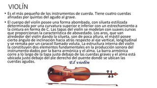 VIOLÍN 
• Es el más pequeño de los instrumentos de cuerda. Tiene cuatro cuerdas 
afinadas por quintas del agudo al grave. 
• El cuerpo del violín posee una forma abombada, con silueta estilizada 
determinada por una curvatura superior e inferior con un estrechamiento a 
la cintura en forma de C. Las tapas del violín se modelan con suaves curvas 
que proporcionan la característica de abovedado. Los aros, que van 
alrededor del violín dando la silueta, son de poca altura, el mástil posee 
cierto ángulo de inclinación hacia atrás respecto al eje vertical, longitudinal 
y se remata por un caracol llamado voluta. La estructura interna del violín 
la constituyen dos elementos fundamentales en la producción sonora del 
instrumento dados por la barra armónica y el alma. La barra armónica 
corre a lo largo de la tapa justo debajo de las cuerdas graves y el alma está 
ubicada justo debajo del pie derecho del puente donde se ubican las 
cuerdas agudas. 
 
