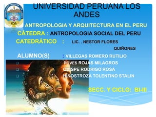 UNIVERSIDAD PERUANA LOS
ANDES
ANTROPOLOGIA Y ARQUITECTURA EN EL PERU
CÁTEDRA : ANTROPOLOGIA SOCIAL DEL PERU
CATEDRÁTICO : LIC. . NESTOR FLORES
QUIÑONES
ALUMNO(S) : VILLEGAS ROMERO RUTILIO
 POVES ROJAS MILAGROS
 QUISPE RODRIGO ROSA
 HINOSTROZA TOLENTINO STALIN
 SECC. Y CICLO: BI-III
 