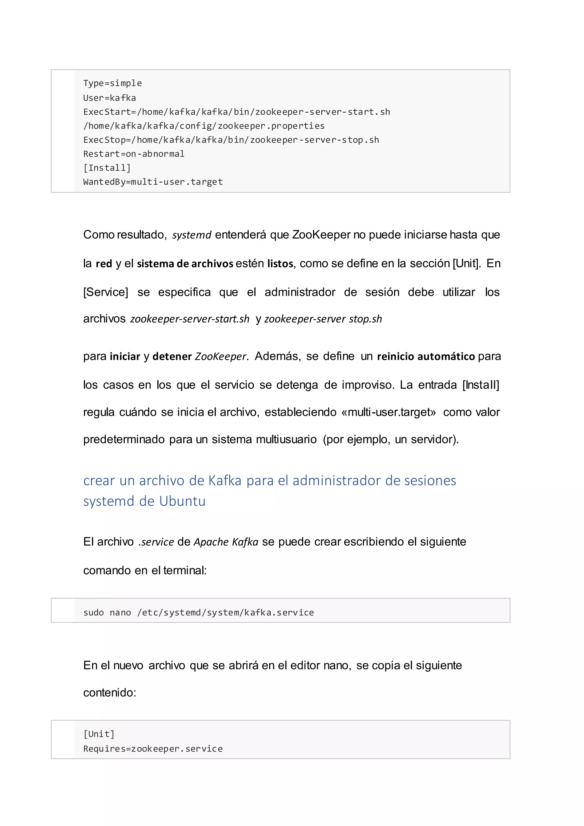 Type=simple
User=kafka
ExecStart=/home/kafka/kafka/bin/zookeeper-server-start.sh
/home/kafka/kafka/config/zookeeper.properties
ExecStop=/home/kafka/kafka/bin/zookeeper-server-stop.sh
Restart=on-abnormal
[Install]
WantedBy=multi-user.target
Como resultado, systemd entenderá que ZooKeeper no puede iniciarse hasta que
la red y el sistema de archivos estén listos, como se define en la sección [Unit]. En
[Service] se especifica que el administrador de sesión debe utilizar los
archivos zookeeper-server-start.sh y zookeeper-server stop.sh
para iniciar y detener ZooKeeper. Además, se define un reinicio automático para
los casos en los que el servicio se detenga de improviso. La entrada [Install]
regula cuándo se inicia el archivo, estableciendo «multi-user.target» como valor
predeterminado para un sistema multiusuario (por ejemplo, un servidor).
crear un archivo de Kafka para el administrador de sesiones
systemd de Ubuntu
El archivo .service de Apache Kafka se puede crear escribiendo el siguiente
comando en el terminal:
sudo nano /etc/systemd/system/kafka.service
En el nuevo archivo que se abrirá en el editor nano, se copia el siguiente
contenido:
[Unit]
Requires=zookeeper.service
 