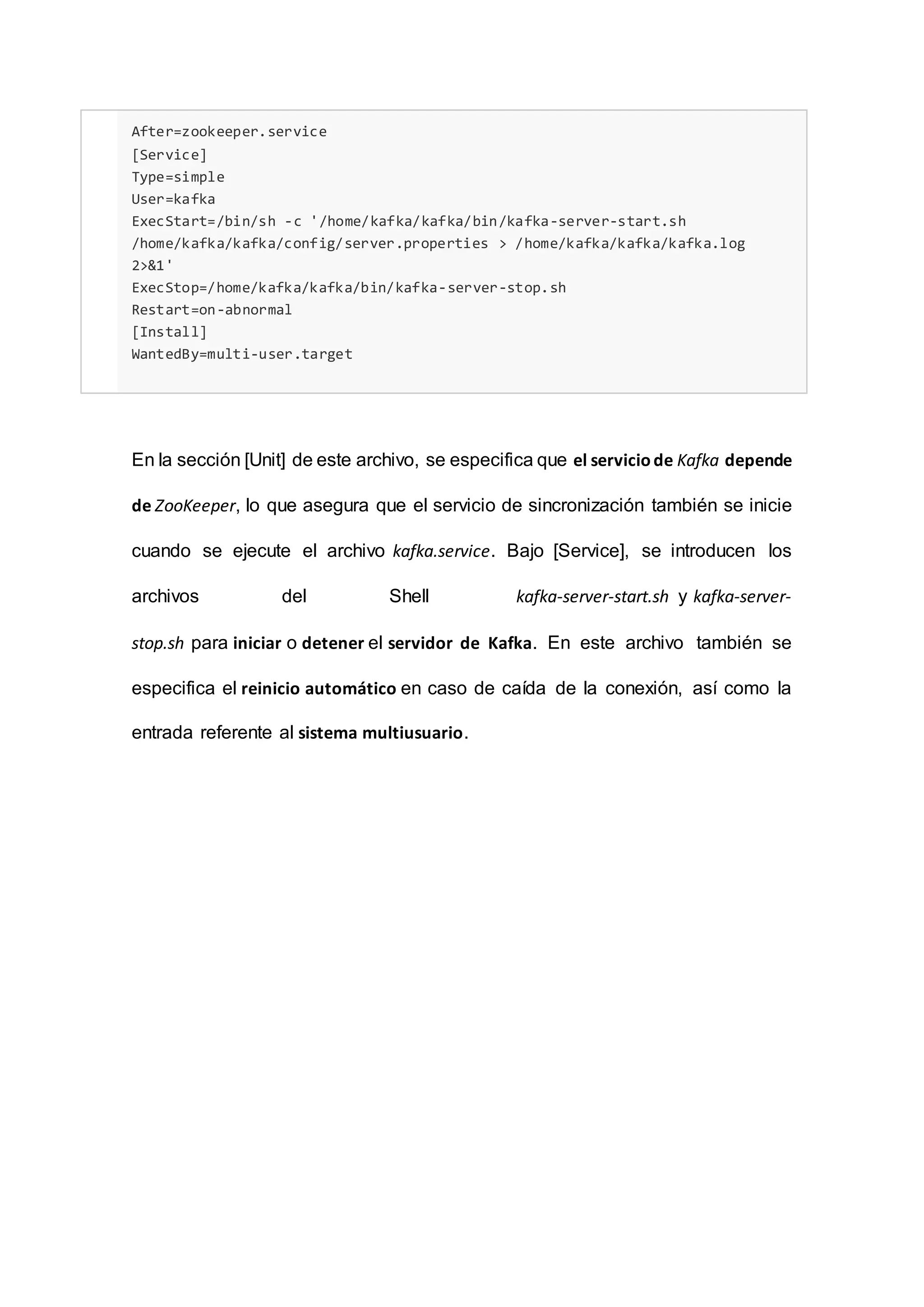 After=zookeeper.service
[Service]
Type=simple
User=kafka
ExecStart=/bin/sh -c '/home/kafka/kafka/bin/kafka-server-start.sh
/home/kafka/kafka/config/server.properties > /home/kafka/kafka/kafka.log
2>&1'
ExecStop=/home/kafka/kafka/bin/kafka-server-stop.sh
Restart=on-abnormal
[Install]
WantedBy=multi-user.target
En la sección [Unit] de este archivo, se especifica que el serviciode Kafka depende
de ZooKeeper, lo que asegura que el servicio de sincronización también se inicie
cuando se ejecute el archivo kafka.service. Bajo [Service], se introducen los
archivos del Shell kafka-server-start.sh y kafka-server-
stop.sh para iniciar o detener el servidor de Kafka. En este archivo también se
especifica el reinicio automático en caso de caída de la conexión, así como la
entrada referente al sistema multiusuario.
 