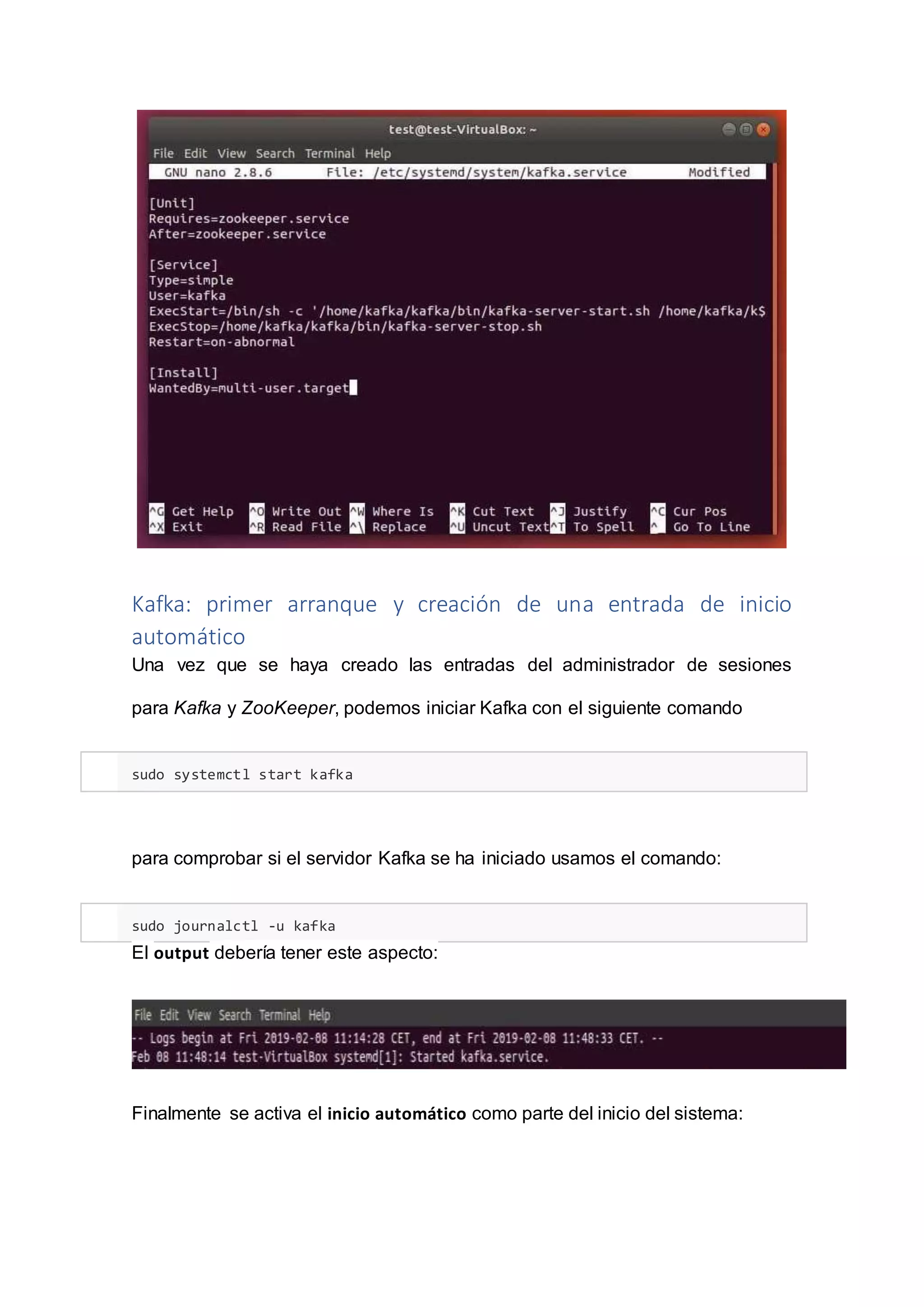 Kafka: primer arranque y creación de una entrada de inicio
automático
Una vez que se haya creado las entradas del administrador de sesiones
para Kafka y ZooKeeper, podemos iniciar Kafka con el siguiente comando
sudo systemctl start kafka
para comprobar si el servidor Kafka se ha iniciado usamos el comando:
sudo journalctl -u kafka
El output debería tener este aspecto:
Finalmente se activa el inicio automático como parte del inicio del sistema:
 