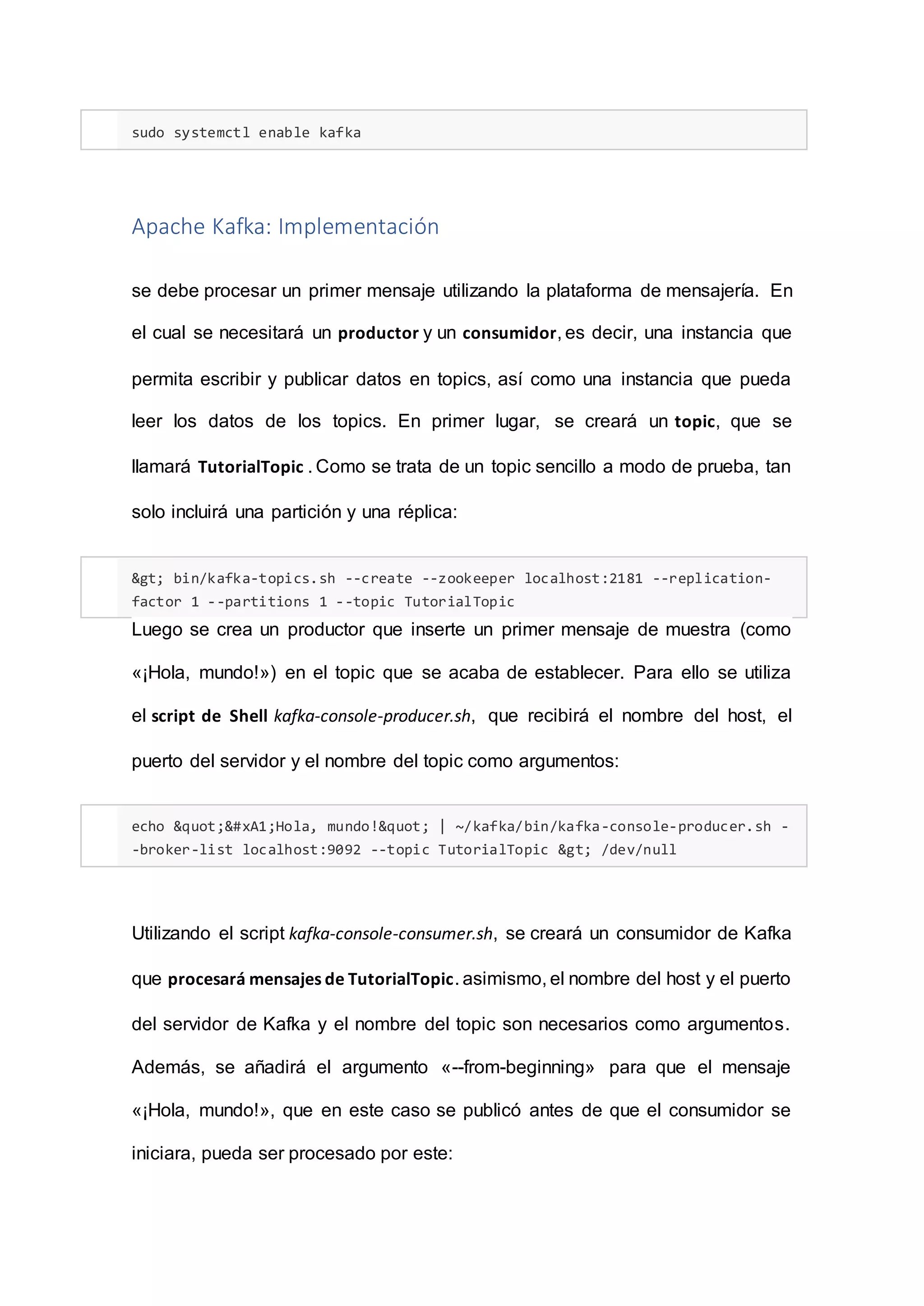 sudo systemctl enable kafka
Apache Kafka: Implementación
se debe procesar un primer mensaje utilizando la plataforma de mensajería. En
el cual se necesitará un productor y un consumidor, es decir, una instancia que
permita escribir y publicar datos en topics, así como una instancia que pueda
leer los datos de los topics. En primer lugar, se creará un topic, que se
llamará TutorialTopic . Como se trata de un topic sencillo a modo de prueba, tan
solo incluirá una partición y una réplica:
> bin/kafka-topics.sh --create --zookeeper localhost:2181 --replication-
factor 1 --partitions 1 --topic TutorialTopic
Luego se crea un productor que inserte un primer mensaje de muestra (como
«¡Hola, mundo!») en el topic que se acaba de establecer. Para ello se utiliza
el script de Shell kafka-console-producer.sh, que recibirá el nombre del host, el
puerto del servidor y el nombre del topic como argumentos:
echo "¡Hola, mundo!" | ~/kafka/bin/kafka-console-producer.sh -
-broker-list localhost:9092 --topic TutorialTopic > /dev/null
Utilizando el script kafka-console-consumer.sh, se creará un consumidor de Kafka
que procesará mensajes de TutorialTopic. asimismo, el nombre del host y el puerto
del servidor de Kafka y el nombre del topic son necesarios como argumentos.
Además, se añadirá el argumento «--from-beginning» para que el mensaje
«¡Hola, mundo!», que en este caso se publicó antes de que el consumidor se
iniciara, pueda ser procesado por este:
 
