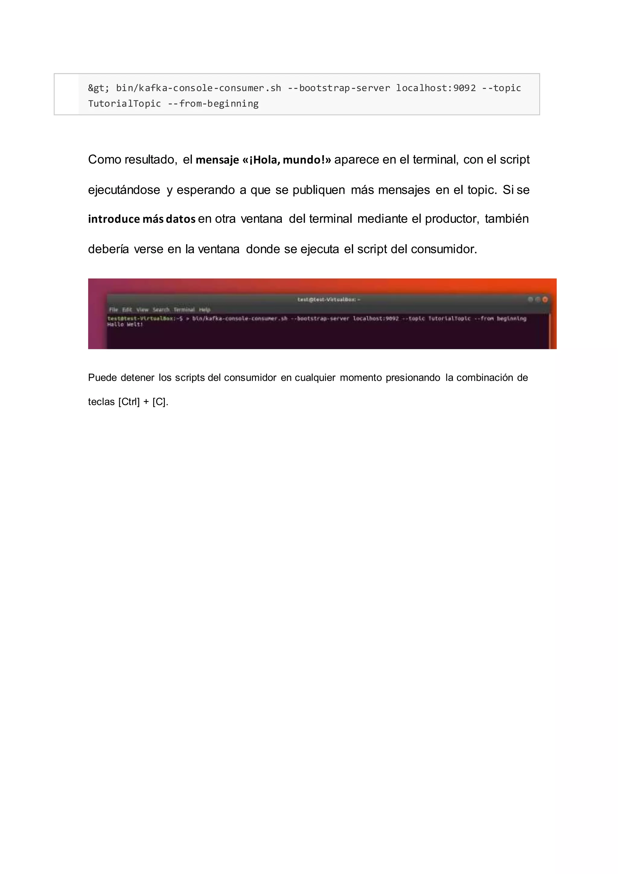 > bin/kafka-console-consumer.sh --bootstrap-server localhost:9092 --topic
TutorialTopic --from-beginning
Como resultado, el mensaje «¡Hola, mundo!» aparece en el terminal, con el script
ejecutándose y esperando a que se publiquen más mensajes en el topic. Si se
introduce más datos en otra ventana del terminal mediante el productor, también
debería verse en la ventana donde se ejecuta el script del consumidor.
Puede detener los scripts del consumidor en cualquier momento presionando la combinación de
teclas [Ctrl] + [C].
 