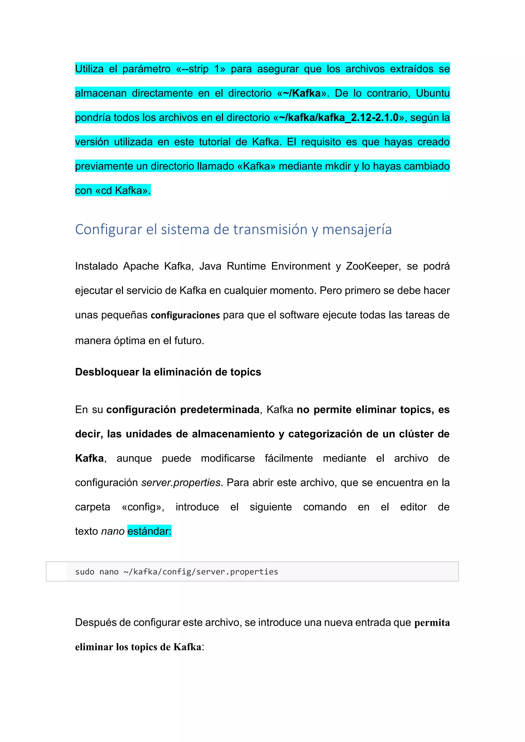 Utiliza el parámetro «--strip 1» para asegurar que los archivos extraídos se
almacenan directamente en el directorio «~/Kafka». De lo contrario, Ubuntu
pondría todos los archivos en el directorio «~/kafka/kafka_2.12-2.1.0», según la
versión utilizada en este tutorial de Kafka. El requisito es que hayas creado
previamente un directorio llamado «Kafka» mediante mkdir y lo hayas cambiado
con «cd Kafka».
Configurar el sistema de transmisión y mensajería
Instalado Apache Kafka, Java Runtime Environment y ZooKeeper, se podrá
ejecutar el servicio de Kafka en cualquier momento. Pero primero se debe hacer
unas pequeñas configuraciones para que el software ejecute todas las tareas de
manera óptima en el futuro.
Desbloquear la eliminación de topics
En su configuración predeterminada, Kafka no permite eliminar topics, es
decir, las unidades de almacenamiento y categorización de un clúster de
Kafka, aunque puede modificarse fácilmente mediante el archivo de
configuración server.properties. Para abrir este archivo, que se encuentra en la
carpeta «config», introduce el siguiente comando en el editor de
texto nano estándar:
sudo nano ~/kafka/config/server.properties
Después de configurar este archivo, se introduce una nueva entrada que permita
eliminar los topics de Kafka:
 