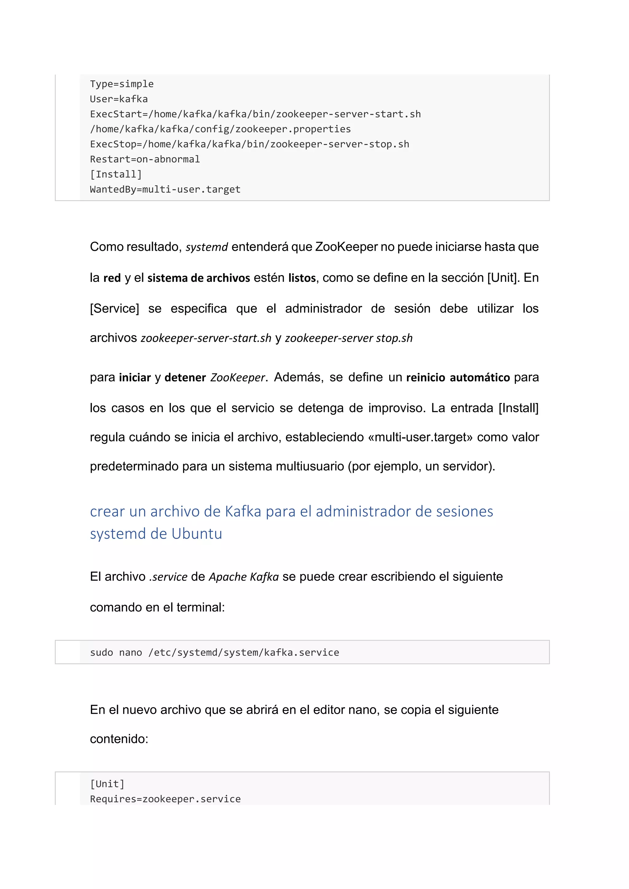 Type=simple
User=kafka
ExecStart=/home/kafka/kafka/bin/zookeeper-server-start.sh
/home/kafka/kafka/config/zookeeper.properties
ExecStop=/home/kafka/kafka/bin/zookeeper-server-stop.sh
Restart=on-abnormal
[Install]
WantedBy=multi-user.target
Como resultado, systemd entenderá que ZooKeeper no puede iniciarse hasta que
la red y el sistema de archivos estén listos, como se define en la sección [Unit]. En
[Service] se especifica que el administrador de sesión debe utilizar los
archivos zookeeper-server-start.sh y zookeeper-server stop.sh
para iniciar y detener ZooKeeper. Además, se define un reinicio automático para
los casos en los que el servicio se detenga de improviso. La entrada [Install]
regula cuándo se inicia el archivo, estableciendo «multi-user.target» como valor
predeterminado para un sistema multiusuario (por ejemplo, un servidor).
crear un archivo de Kafka para el administrador de sesiones
systemd de Ubuntu
El archivo .service de Apache Kafka se puede crear escribiendo el siguiente
comando en el terminal:
sudo nano /etc/systemd/system/kafka.service
En el nuevo archivo que se abrirá en el editor nano, se copia el siguiente
contenido:
[Unit]
Requires=zookeeper.service
 