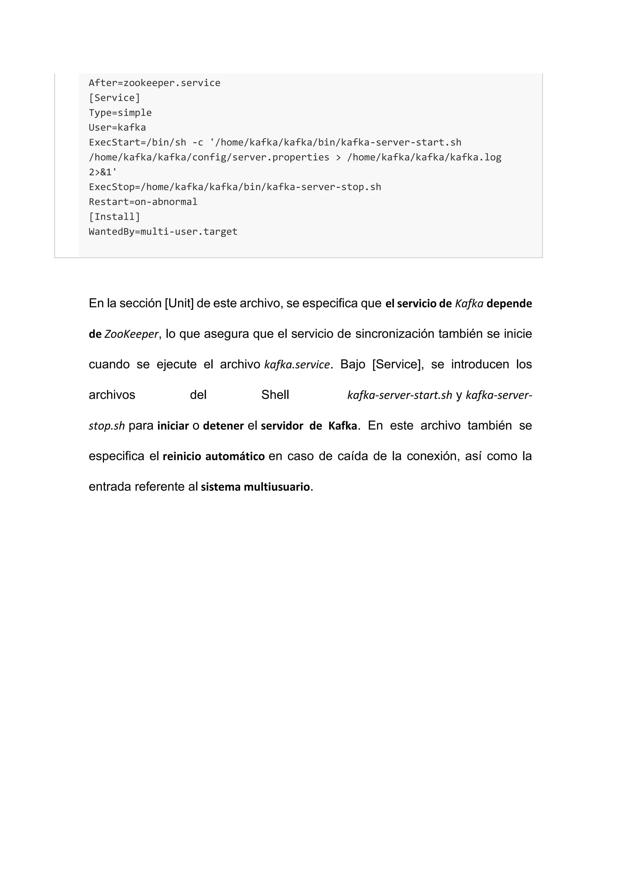 After=zookeeper.service
[Service]
Type=simple
User=kafka
ExecStart=/bin/sh -c '/home/kafka/kafka/bin/kafka-server-start.sh
/home/kafka/kafka/config/server.properties > /home/kafka/kafka/kafka.log
2>&1'
ExecStop=/home/kafka/kafka/bin/kafka-server-stop.sh
Restart=on-abnormal
[Install]
WantedBy=multi-user.target
En la sección [Unit] de este archivo, se especifica que el servicio de Kafka depende
de ZooKeeper, lo que asegura que el servicio de sincronización también se inicie
cuando se ejecute el archivo kafka.service. Bajo [Service], se introducen los
archivos del Shell kafka-server-start.sh y kafka-server-
stop.sh para iniciar o detener el servidor de Kafka. En este archivo también se
especifica el reinicio automático en caso de caída de la conexión, así como la
entrada referente al sistema multiusuario.
 