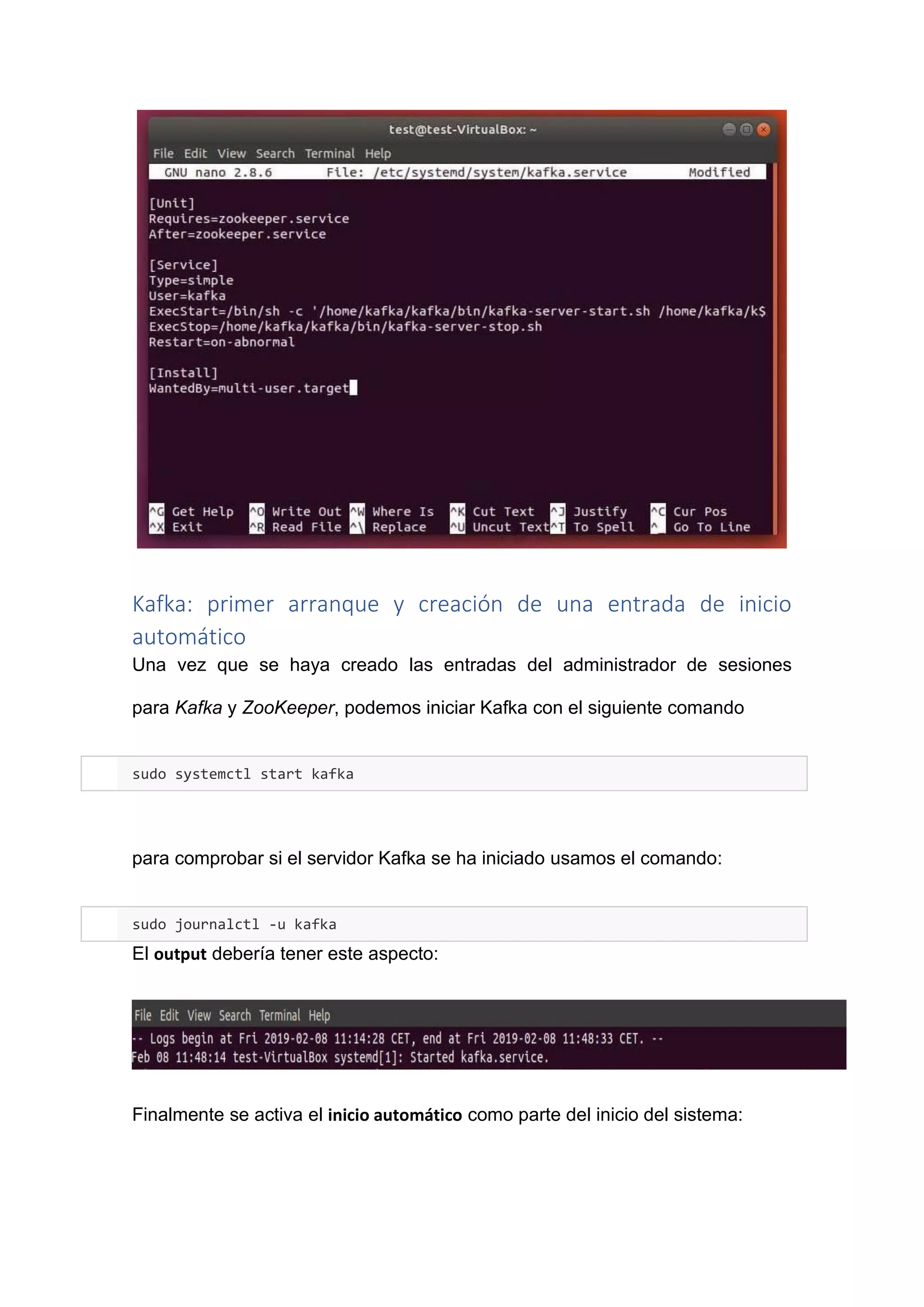 Kafka: primer arranque y creación de una entrada de inicio
automático
Una vez que se haya creado las entradas del administrador de sesiones
para Kafka y ZooKeeper, podemos iniciar Kafka con el siguiente comando
sudo systemctl start kafka
para comprobar si el servidor Kafka se ha iniciado usamos el comando:
sudo journalctl -u kafka
El output debería tener este aspecto:
Finalmente se activa el inicio automático como parte del inicio del sistema:
 