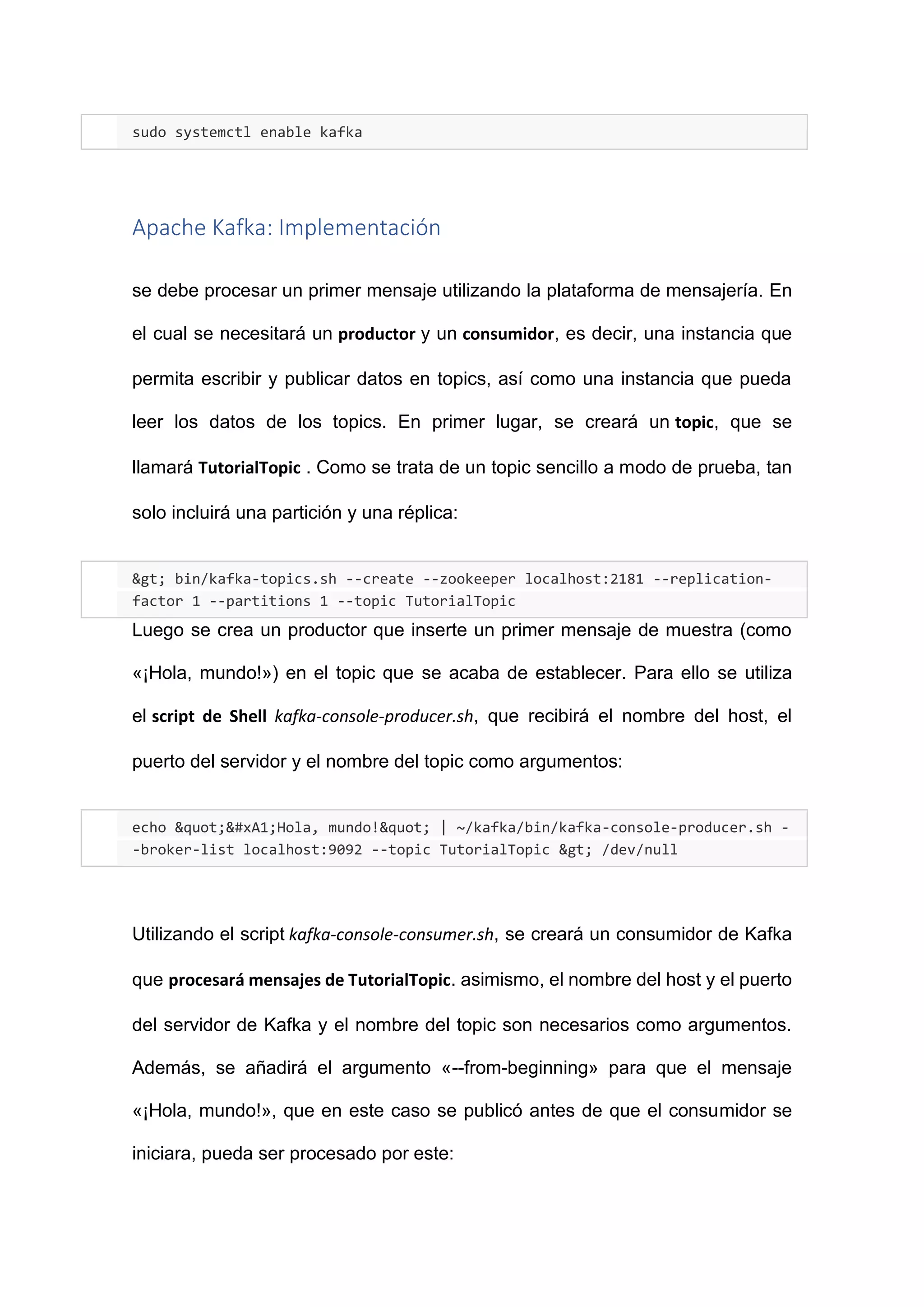 sudo systemctl enable kafka
Apache Kafka: Implementación
se debe procesar un primer mensaje utilizando la plataforma de mensajería. En
el cual se necesitará un productor y un consumidor, es decir, una instancia que
permita escribir y publicar datos en topics, así como una instancia que pueda
leer los datos de los topics. En primer lugar, se creará un topic, que se
llamará TutorialTopic . Como se trata de un topic sencillo a modo de prueba, tan
solo incluirá una partición y una réplica:
> bin/kafka-topics.sh --create --zookeeper localhost:2181 --replication-
factor 1 --partitions 1 --topic TutorialTopic
Luego se crea un productor que inserte un primer mensaje de muestra (como
«¡Hola, mundo!») en el topic que se acaba de establecer. Para ello se utiliza
el script de Shell kafka-console-producer.sh, que recibirá el nombre del host, el
puerto del servidor y el nombre del topic como argumentos:
echo "¡Hola, mundo!" | ~/kafka/bin/kafka-console-producer.sh -
-broker-list localhost:9092 --topic TutorialTopic > /dev/null
Utilizando el script kafka-console-consumer.sh, se creará un consumidor de Kafka
que procesará mensajes de TutorialTopic. asimismo, el nombre del host y el puerto
del servidor de Kafka y el nombre del topic son necesarios como argumentos.
Además, se añadirá el argumento «--from-beginning» para que el mensaje
«¡Hola, mundo!», que en este caso se publicó antes de que el consumidor se
iniciara, pueda ser procesado por este:
 