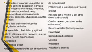 • Actitudes y valores: Una actitud se
define como la disposición individual
que refleja conocimientos, creencias,
sentimientos, motivaciones y
características personales hacia
objetos, personas, situaciones, asuntos
e ideas.
• Una lista preliminar incluye las
siguientes actitudes:
•Adaptabilidad, flexibilidad y agilidad
•Mente abierta (a otras personas, nuevas
ideas y nuevas experiencias)
•Curiosidad
•Mentalidad global
•Esperanza (relacionada con el optimismo
y la autoeficacia)
•Proactividad Y los siguientes valores:
•gratitud
•Respeto por sí mismo, y por otros
(diversidad cultural)
•Confianza (en sí, en otros, en las
instituciones)
•Responsabilidad (autorregulación)
•Honestidad
•Sostenibilidad ecológica
•Justicia
•Integridad
•Igualdad y equidad
 