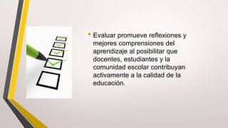 • Evaluar promueve reflexiones y
mejores comprensiones del
aprendizaje al posibilitar que
docentes, estudiantes y la
comunidad escolar contribuyan
activamente a la calidad de la
educación.
 