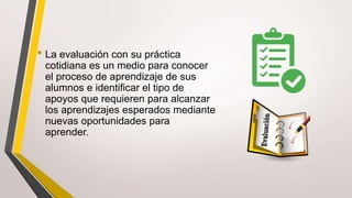 • La evaluación con su práctica
cotidiana es un medio para conocer
el proceso de aprendizaje de sus
alumnos e identificar el tipo de
apoyos que requieren para alcanzar
los aprendizajes esperados mediante
nuevas oportunidades para
aprender.
 