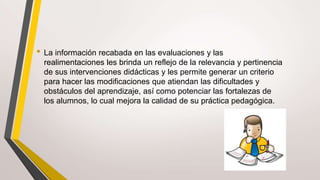 • La información recabada en las evaluaciones y las
realimentaciones les brinda un reflejo de la relevancia y pertinencia
de sus intervenciones didácticas y les permite generar un criterio
para hacer las modificaciones que atiendan las dificultades y
obstáculos del aprendizaje, así como potenciar las fortalezas de
los alumnos, lo cual mejora la calidad de su práctica pedagógica.
 
