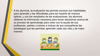 • A los alumnos, la evaluación les permite conocer sus habilidades
para aprender y las dificultades para así hacerlo de manera
óptima, y con los resultados de las evaluaciones, los alumnos
obtienen la información necesaria para tomar decisiones acerca de
su proceso de aprendizaje para crear con la ayuda de sus
profesores, padres o tutores e incluso de sus compañeros las
estrategias que les permitan aprender cada vez más y de mejor
manera.
 