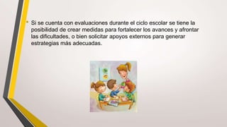 • Si se cuenta con evaluaciones durante el ciclo escolar se tiene la
posibilidad de crear medidas para fortalecer los avances y afrontar
las dificultades, o bien solicitar apoyos externos para generar
estrategias más adecuadas.
 