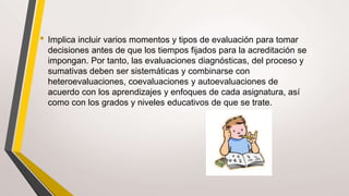 • Implica incluir varios momentos y tipos de evaluación para tomar
decisiones antes de que los tiempos fijados para la acreditación se
impongan. Por tanto, las evaluaciones diagnósticas, del proceso y
sumativas deben ser sistemáticas y combinarse con
heteroevaluaciones, coevaluaciones y autoevaluaciones de
acuerdo con los aprendizajes y enfoques de cada asignatura, así
como con los grados y niveles educativos de que se trate.
 