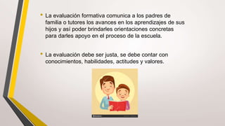 • La evaluación formativa comunica a los padres de
familia o tutores los avances en los aprendizajes de sus
hijos y así poder brindarles orientaciones concretas
para darles apoyo en el proceso de la escuela.
• La evaluación debe ser justa, se debe contar con
conocimientos, habilidades, actitudes y valores.
 