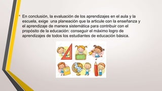 • En conclusión, la evaluación de los aprendizajes en el aula y la
escuela, exige una planeación que la articule con la enseñanza y
el aprendizaje de manera sistemática para contribuir con el
propósito de la educación: conseguir el máximo logro de
aprendizajes de todos los estudiantes de educación básica.
 