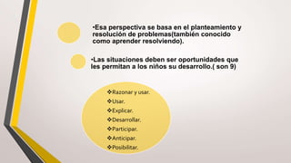 •Esa perspectiva se basa en el planteamiento y
resolución de problemas(también conocido
como aprender resolviendo).
•Las situaciones deben ser oportunidades que
les permitan a los niños su desarrollo.( son 9)
Razonar y usar.
Usar.
Explicar.
Desarrollar.
Participar.
Anticipar.
Posibilitar.
 