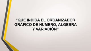 “QUE INDICA EL ORGANIZADOR
GRAFICO DE NUMERO, ALGEBRA
Y VARIACIÓN”
 
