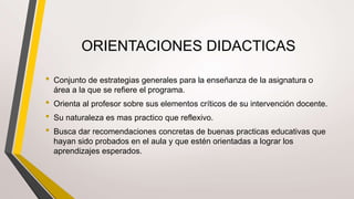 ORIENTACIONES DIDACTICAS
• Conjunto de estrategias generales para la enseñanza de la asignatura o
área a la que se refiere el programa.
• Orienta al profesor sobre sus elementos críticos de su intervención docente.
• Su naturaleza es mas practico que reflexivo.
• Busca dar recomendaciones concretas de buenas practicas educativas que
hayan sido probados en el aula y que estén orientadas a lograr los
aprendizajes esperados.
 