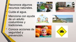 • Reconoce algunos
recursos naturales.
• Cuida el agua.
• Menciona con ayuda
de un adulto
costumbres y
tradiciones.
• Conoce acciones de
seguridad y
prevención.
 