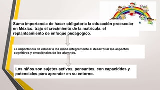 La importancia de educar a los niños íntegramente al desarrollar los aspectos
cognitivos y emocionales de los alumnos.
Suma importancia de hacer obligatoria la educación preescolar
en México, trajo el crecimiento de la matrícula, el
replanteamiento de enfoque pedagogico.
Los niños son sujetos activos, pensantes, con capaciddes y
potenciales para aprender en su entorno.
 