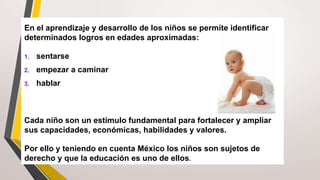 En el aprendizaje y desarrollo de los niños se permite identificar
determinados logros en edades aproximadas:
1. sentarse
2. empezar a caminar
3. hablar
Cada niño son un estímulo fundamental para fortalecer y ampliar
sus capacidades, económicas, habilidades y valores.
Por ello y teniendo en cuenta México los niños son sujetos de
derecho y que la educación es uno de ellos.
 