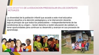LOS DESAFÍOS DE LA EDUCACION PREESCOLAR EN LOS CONTEXTO
ACTUALES
La diversidad de la población infantil que accede a este nivel educativo
impone desafíos a la atención pedagógica y a la intervención docente,
bajo el principio de que todos los preescolares —independientemente de las
condiciones de su origen— tienen derecho a recibir educación de calidad y a
tener oportunidades para continuar su desarrollo y avanzar en sus procesos de
aprendizaje.
 