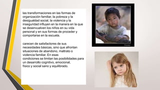 las transformaciones en las formas de
organización familiar, la pobreza y la
desigualdad social, la violencia y la
inseguridad influyen en la manera en la que
se desenvuelven los niños en su vida
personal y en sus formas de proceder y
comportarse en la escuela.
carecen de satisfactores de sus
necesidades básicas, sino que afrontan
situaciones de abandono, maltrato o
violencia familiar. En esas
condiciones se limitan las posibilidades para
un desarrollo cognitivo, emocional,
físico y social sano y equilibrado.
 