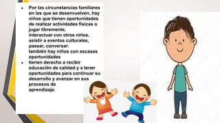 ● Por las circunstancias familiares
en las que se desenvuelven, hay
niños que tienen oportunidades
de realizar actividades físicas o
jugar libremente,
interactuar con otros niños,
asistir a eventos culturales,
pasear, conversar;
también hay niños con escasas
oportunidades
● tienen derecho a recibir
educación de calidad y a tener
oportunidades para continuar su
desarrollo y avanzar en sus
procesos de
aprendizaje.
 