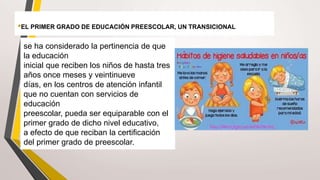 •EL PRIMER GRADO DE EDUCACIÓN PREESCOLAR, UN TRANSICIONAL
se ha considerado la pertinencia de que
la educación
inicial que reciben los niños de hasta tres
años once meses y veintinueve
días, en los centros de atención infantil
que no cuentan con servicios de
educación
preescolar, pueda ser equiparable con el
primer grado de dicho nivel educativo,
a efecto de que reciban la certificación
del primer grado de preescolar.
 