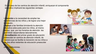 En el caso de los centros de atención infantil, enriquecer el componente
educativo implicará las siguientes ventajas:
• Atención a la necesidad de ampliar las
experiencias de los niños y de lograr una mejor
formación.
• Apoyo a las familias brindando la atención
educativa adecuada para los niños, al mismo
tiempo que por los horarios de atención les
permitirán desarrollarse laboralmente.
• Acreditación del primer grado de educación
preescolar en centros de atención infantil, de
manera que se facilite la transición de los niños a
los dos años restantes de educación preescolar
en
otras instituciones.
 