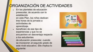 ORGANIZACIÓN DE ACTIVIDADES
● En los planteles de educación
preescolar, de acuerdo con lo
establecido
en este Plan, los niños dedican
tres horas de la jornada a
actividades de
aprendizaje.
● beneficien de ese tipo de
experiencias y que no se
encuentren en desventaja respecto
a los estudiantes
de educación preescolar, cuando
se incorporen al segundo grado de
este nivel educativo. Ello implica lo
siguiente:
 