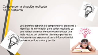Comprender la situación implicada
en un problema
Los alumnos deberán de comprender el problema e
identificar la información para poder resolverlo ya
que variaos alumnos se equivocan solo por una
mala lectura del problema planteado por eso es
importante que sepan analizar la información del
problema en forma oral y escrita
 