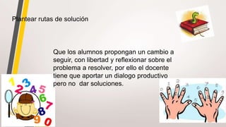 Plantear rutas de solución
Que los alumnos propongan un cambio a
seguir, con libertad y reflexionar sobre el
problema a resolver, por ello el docente
tiene que aportar un dialogo productivo
pero no dar soluciones.
 