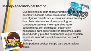 Manejo adecuado del tiempo
Que los niños puedan resolver problemas por ellos
mismos y discutan sobre ello aunque esto provoca
que algunos maestros vuelvan al esquema en el que
dan clase mientras los alumnos no logren
comprender pero es mejor que ellos logren
conocimiento con significado, desarrollen
habilidades para poder resolver problemas, sigan
aprendiendo y puedan comprender lo que estudian
en vez de saturarlos con información que pronto
olvidaran.
Es importante dedicar tiempo para poder aclarar
ideas.
 