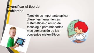 Diversificar el tipo de
problemas
También es importante aplicar
diferentes herramientas
matemáticas o el uso de
tecnología para brindarles
mas compresión de los
conceptos matemáticos
 