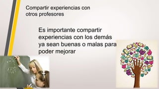 Compartir experiencias con
otros profesores
Es importante compartir
experiencias con los demás
ya sean buenas o malas para
poder mejorar
 