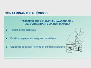 FACTORES QUE INFLUYEN EN LA ABSORCIÓN
DEL CONTAMINANTE VÍA RESPIRATORIA
■ Tamaño de las partículas
■ Facilidad de pasar a la sangre en los alvéolos
■ Capacidad de quedar retenido en el tracto respiratorio
CONTAMINANTES QUÍMICOS
 